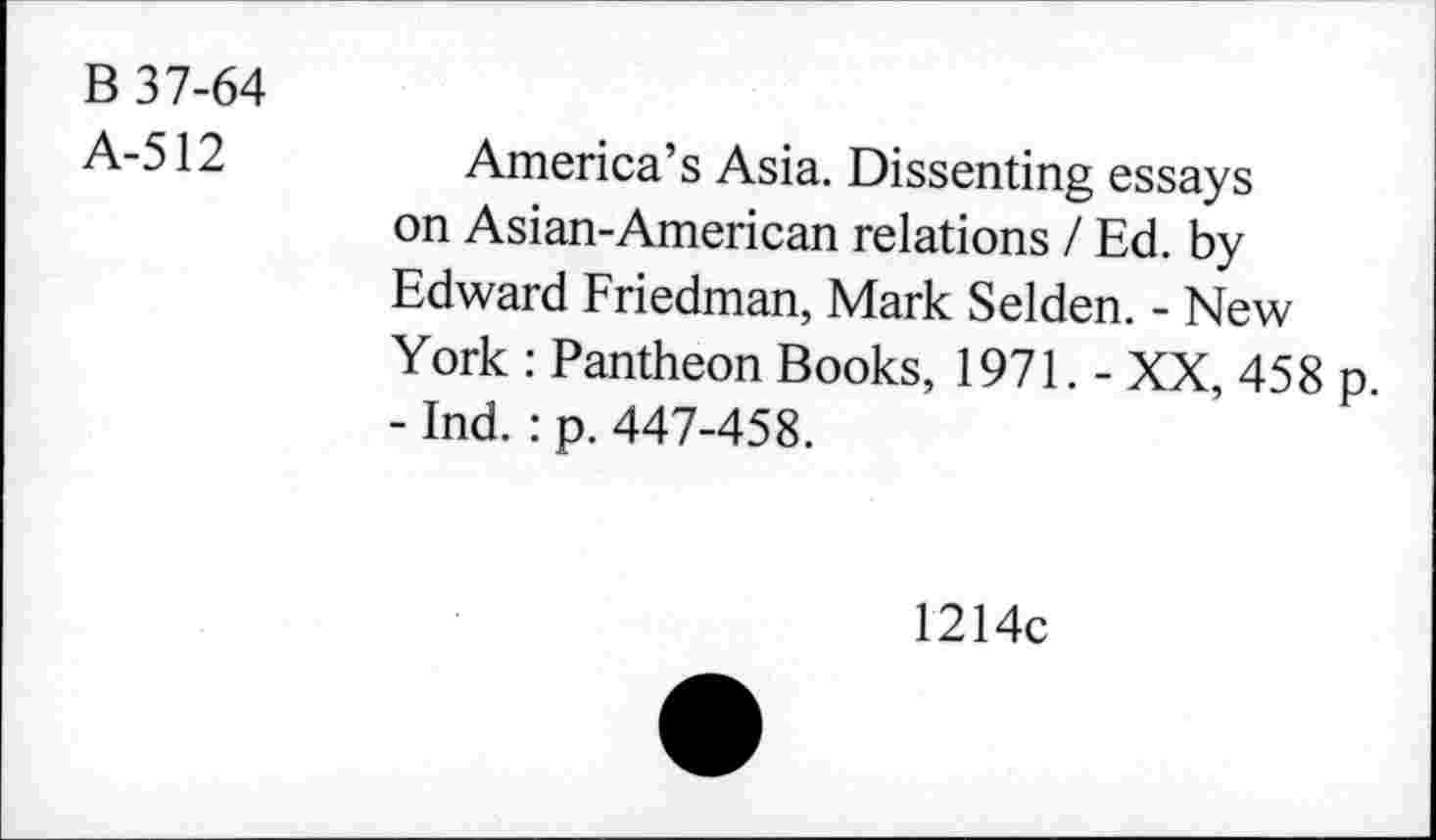 ﻿B 37-64
A-512	America’s Asia. Dissenting essays
on Asian-American relations / Ed. by Edward Friedman, Mark Selden. - New York : Pantheon Books, 1971. - XX, 458 p. - Ind. : p. 447-458.
1214c